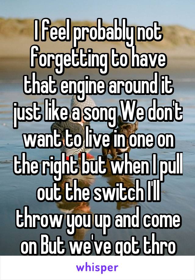 I feel probably not forgetting to have that engine around it just like a song We don't want to live in one on the right but when I pull out the switch I'll throw you up and come on But we've got thro