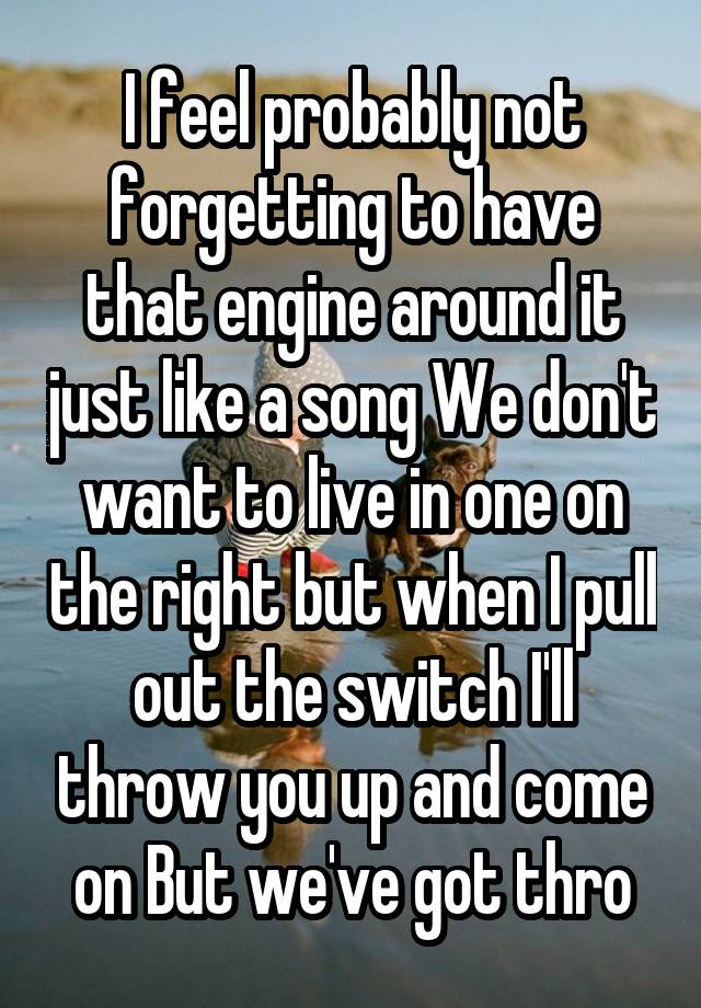 I feel probably not forgetting to have that engine around it just like a song We don't want to live in one on the right but when I pull out the switch I'll throw you up and come on But we've got thro