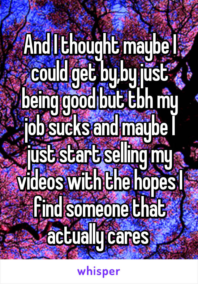 And I thought maybe I could get by,by just being good but tbh my job sucks and maybe I just start selling my videos with the hopes I find someone that actually cares 