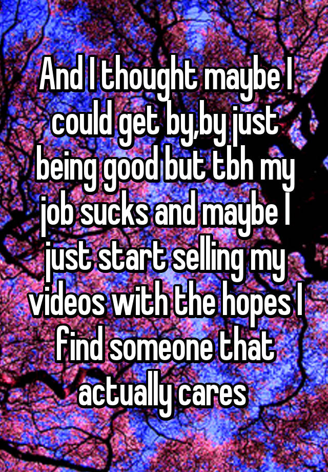 And I thought maybe I could get by,by just being good but tbh my job sucks and maybe I just start selling my videos with the hopes I find someone that actually cares 