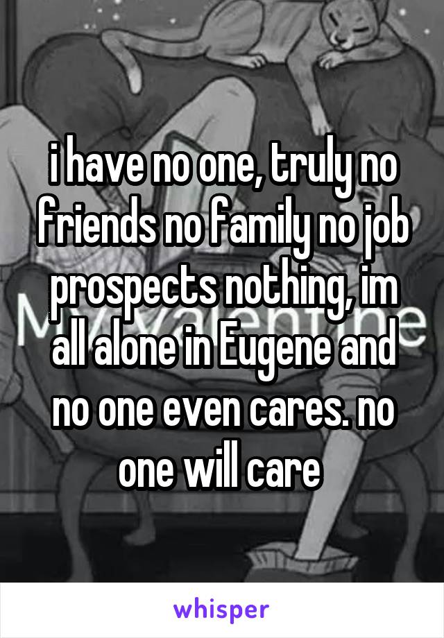 i have no one, truly no friends no family no job prospects nothing, im all alone in Eugene and no one even cares. no one will care 