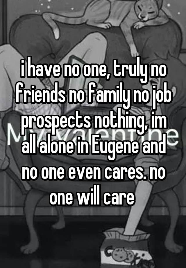 i have no one, truly no friends no family no job prospects nothing, im all alone in Eugene and no one even cares. no one will care 