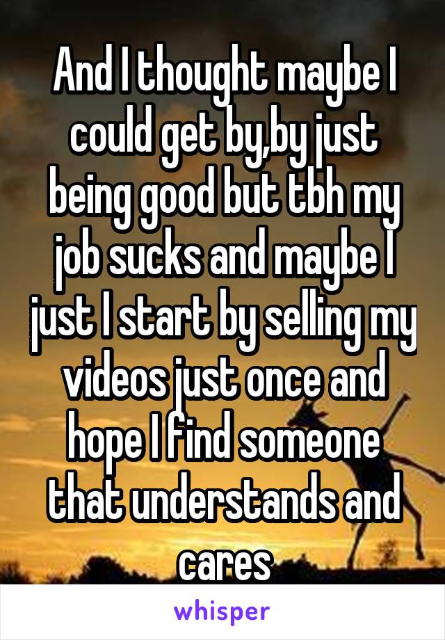 And I thought maybe I could get by,by just being good but tbh my job sucks and maybe I just I start by selling my videos just once and hope I find someone that understands and cares