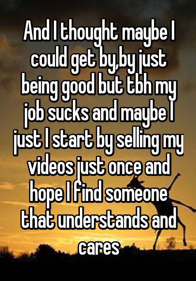 And I thought maybe I could get by,by just being good but tbh my job sucks and maybe I just I start by selling my videos just once and hope I find someone that understands and cares