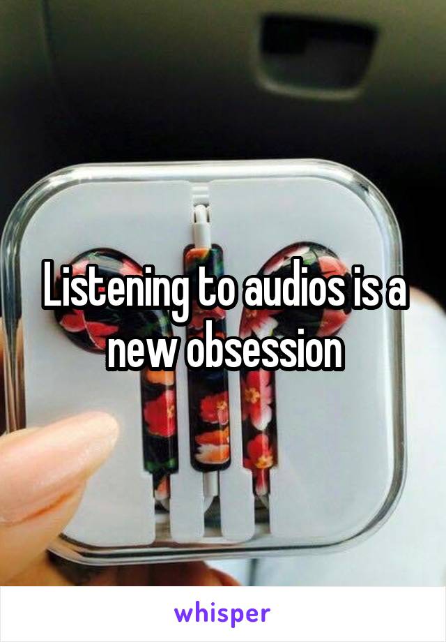 Listening to audios is a new obsession