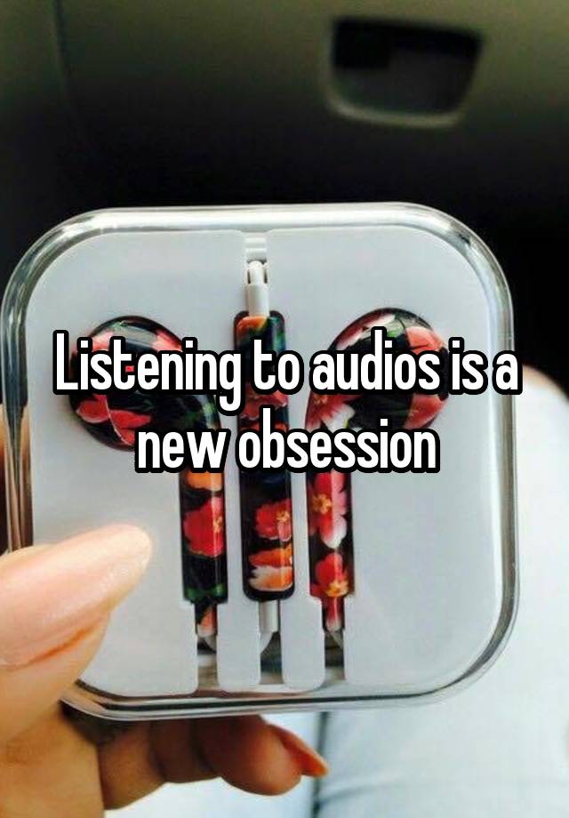 Listening to audios is a new obsession