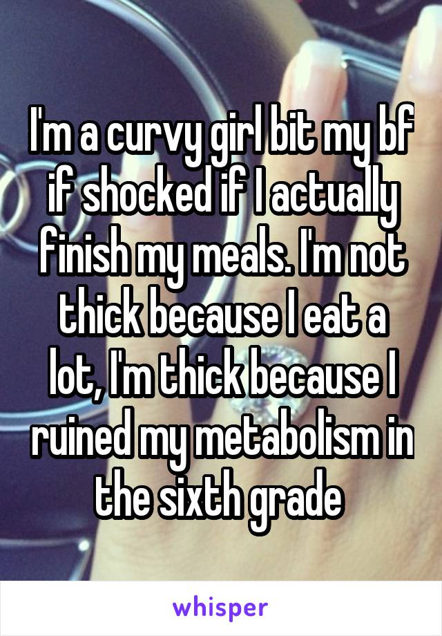 I'm a curvy girl bit my bf if shocked if I actually finish my meals. I'm not thick because I eat a lot, I'm thick because I ruined my metabolism in the sixth grade 