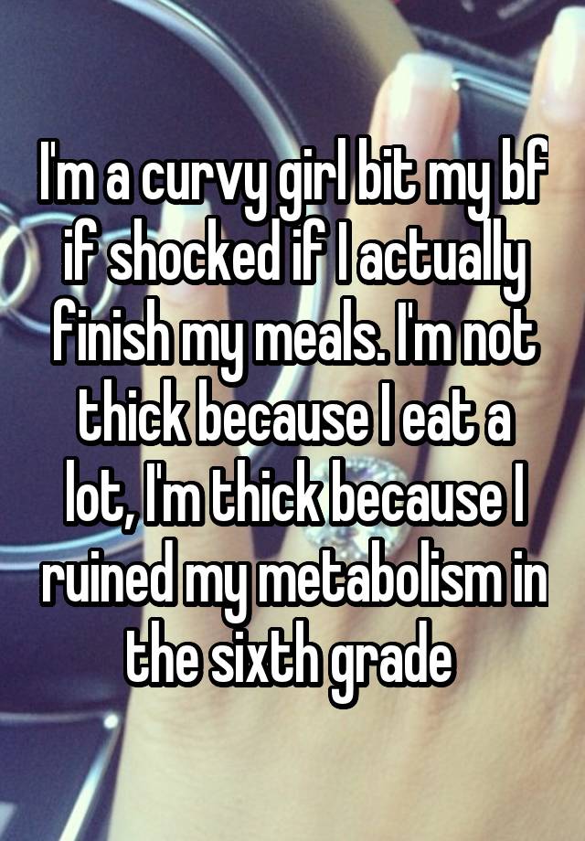 I'm a curvy girl bit my bf if shocked if I actually finish my meals. I'm not thick because I eat a lot, I'm thick because I ruined my metabolism in the sixth grade 