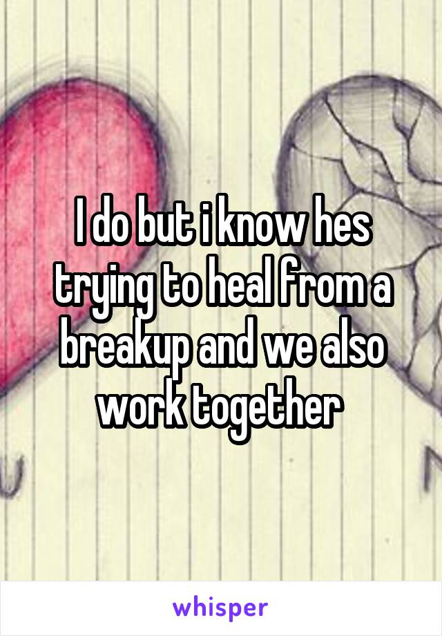 I do but i know hes trying to heal from a breakup and we also work together 