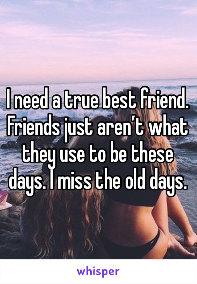 I need a true best friend. Friends just aren’t what they use to be these days. I miss the old days. 