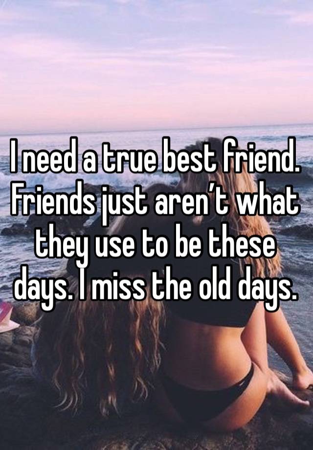 I need a true best friend. Friends just aren’t what they use to be these days. I miss the old days. 