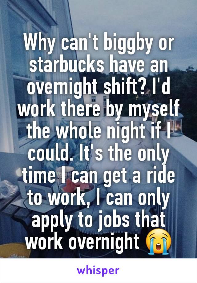 Why can't biggby or starbucks have an overnight shift? I'd work there by myself the whole night if I could. It's the only time I can get a ride to work, I can only apply to jobs that work overnight 😭