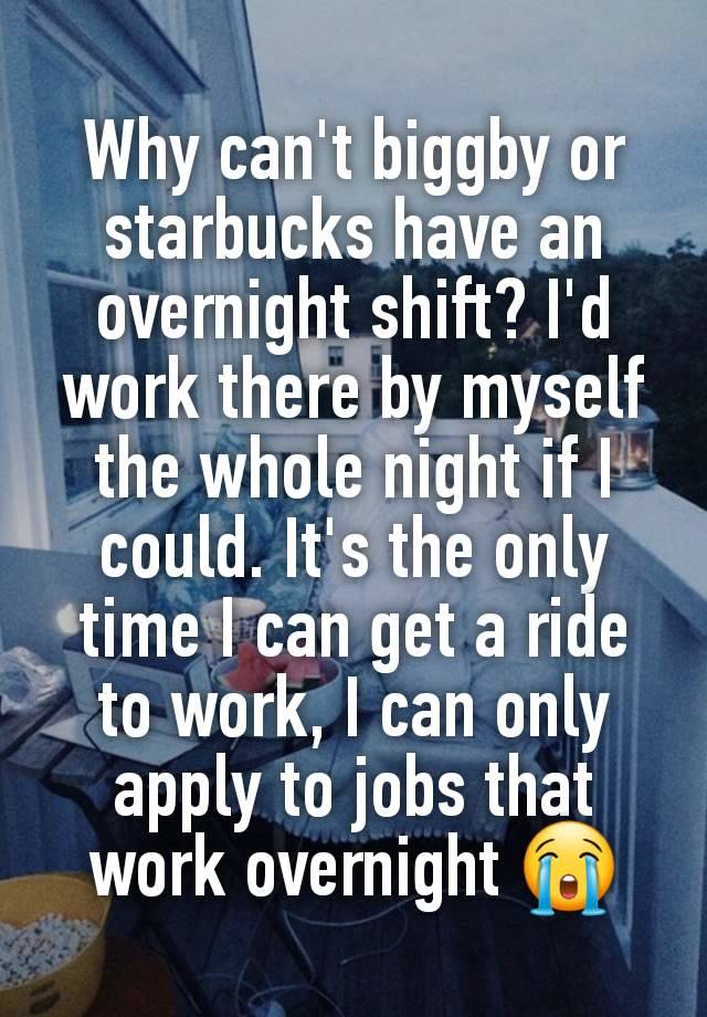 Why can't biggby or starbucks have an overnight shift? I'd work there by myself the whole night if I could. It's the only time I can get a ride to work, I can only apply to jobs that work overnight 😭