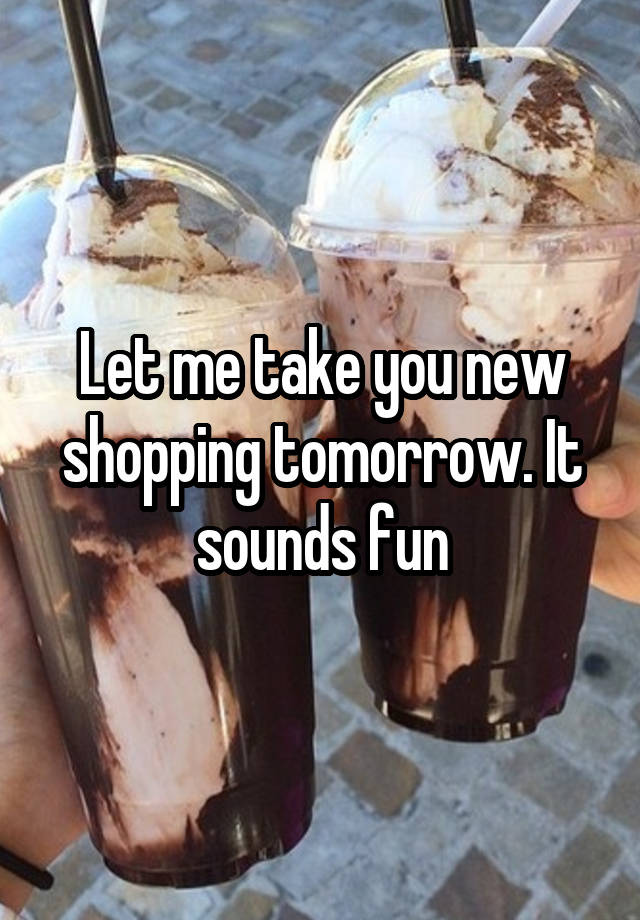 Let me take you new shopping tomorrow. It sounds fun