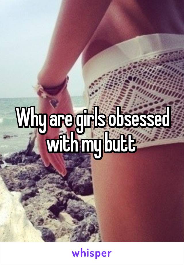 Why are girls obsessed with my butt 