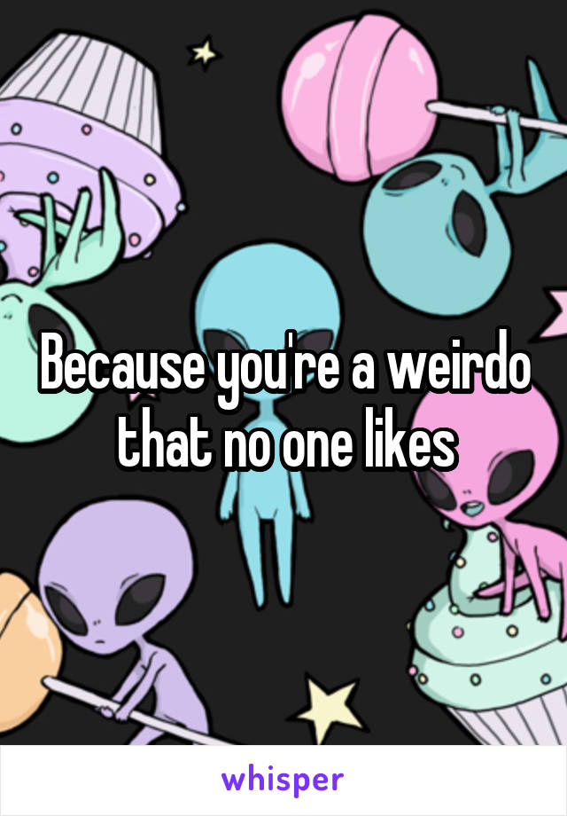 Because you're a weirdo that no one likes