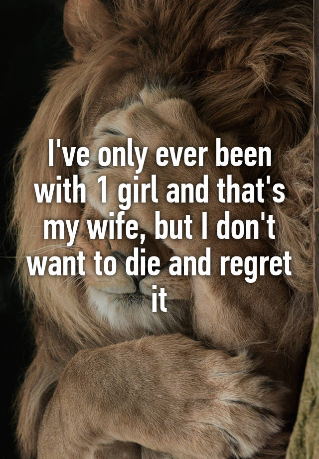 I've only ever been with 1 girl and that's my wife, but I don't want to die and regret it