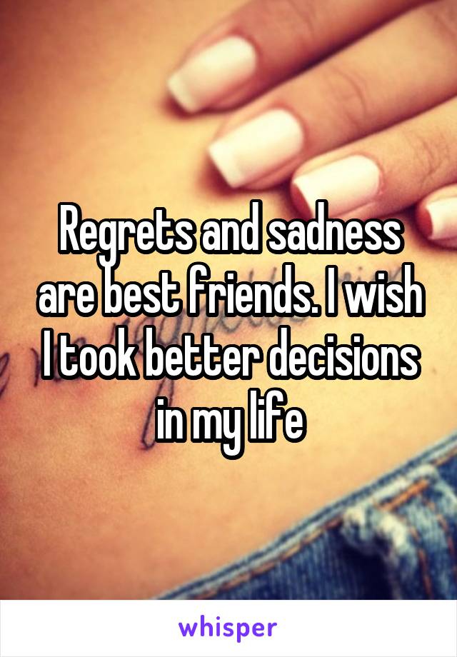 Regrets and sadness are best friends. I wish I took better decisions in my life