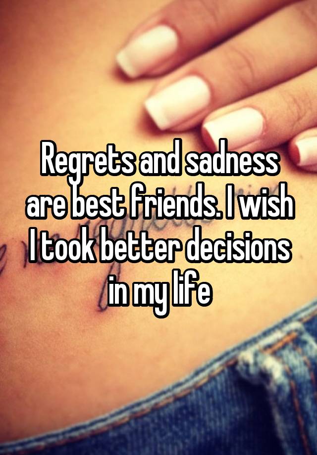 Regrets and sadness are best friends. I wish I took better decisions in my life