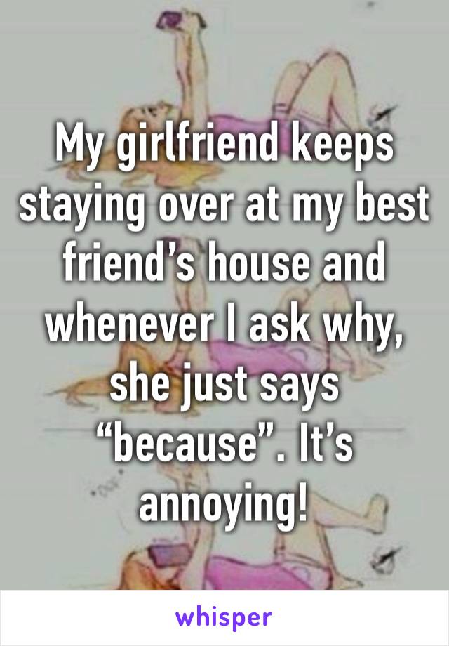 My girlfriend keeps staying over at my best friend’s house and whenever I ask why, she just says “because”. It’s annoying!