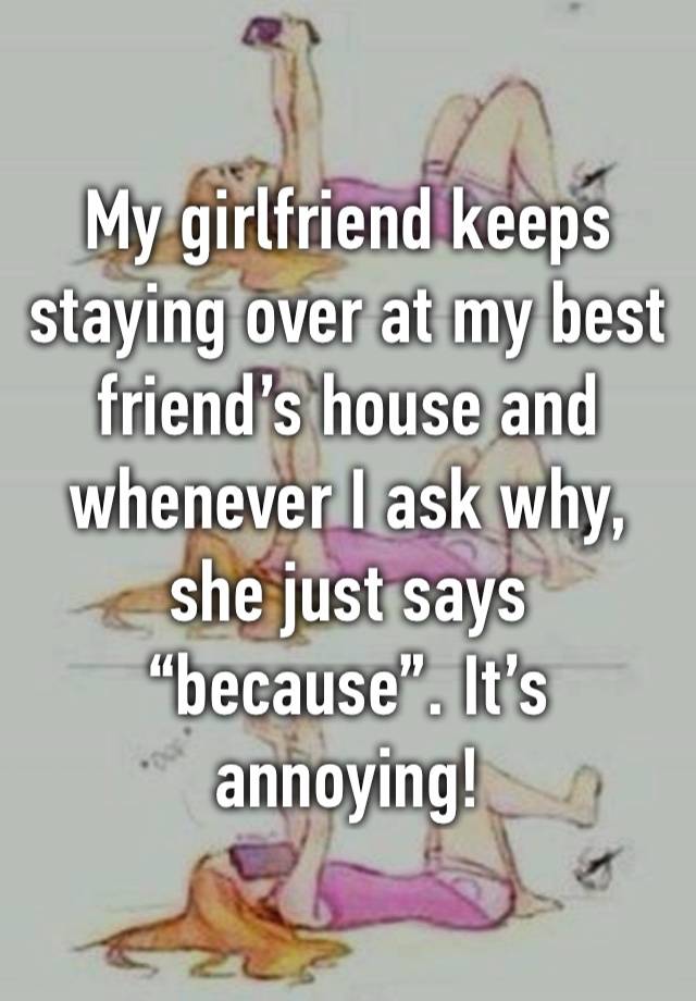 My girlfriend keeps staying over at my best friend’s house and whenever I ask why, she just says “because”. It’s annoying!