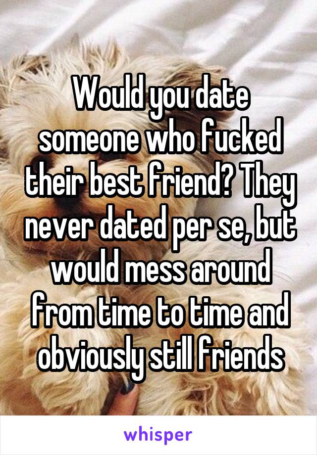 Would you date someone who fucked their best friend? They never dated per se, but would mess around from time to time and obviously still friends