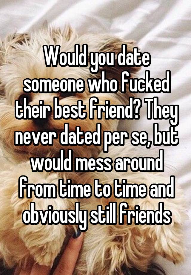 Would you date someone who fucked their best friend? They never dated per se, but would mess around from time to time and obviously still friends