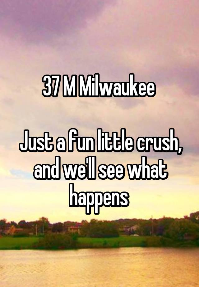 37 M Milwaukee 

Just a fun little crush, and we'll see what happens 