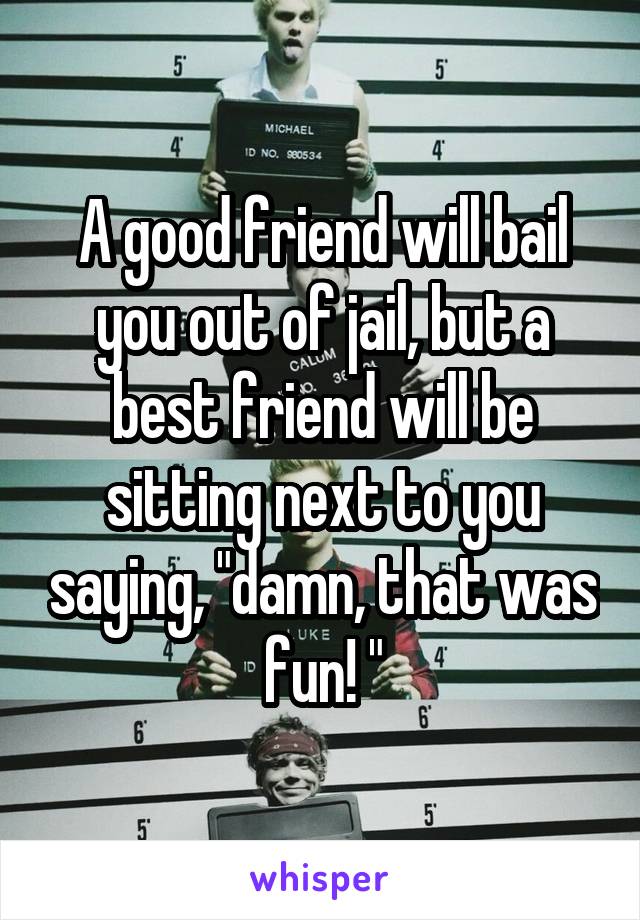 A good friend will bail you out of jail, but a best friend will be sitting next to you saying, "damn, that was fun! "