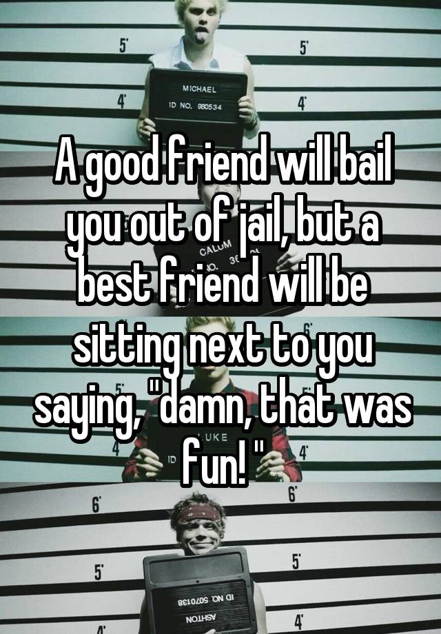 A good friend will bail you out of jail, but a best friend will be sitting next to you saying, "damn, that was fun! "