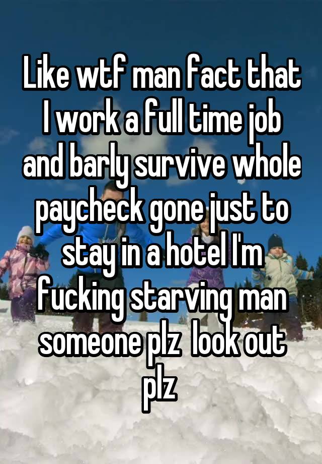 Like wtf man fact that I work a full time job and barly survive whole paycheck gone just to stay in a hotel I'm fucking starving man someone plz  look out plz 