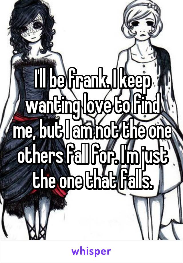 I'll be frank. I keep wanting love to find me, but I am not the one others fall for. I'm just the one that falls.