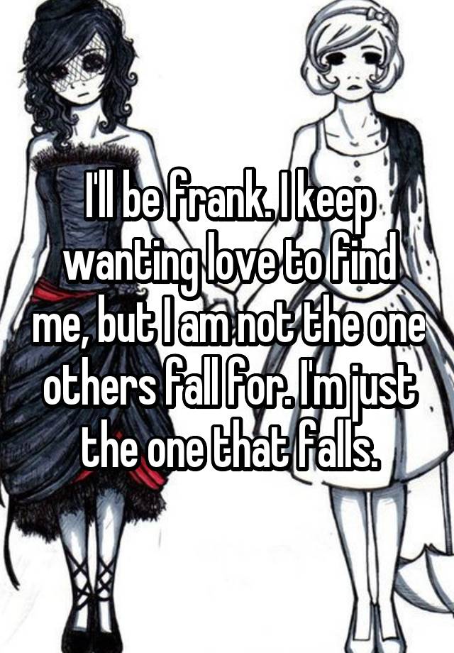 I'll be frank. I keep wanting love to find me, but I am not the one others fall for. I'm just the one that falls.