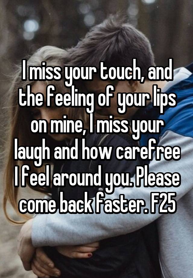 I miss your touch, and the feeling of your lips on mine, I miss your laugh and how carefree I feel around you. Please come back faster. F25