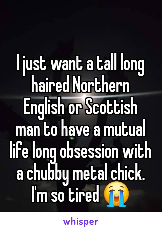 I just want a tall long haired Northern English or Scottish man to have a mutual life long obsession with a chubby metal chick. I'm so tired 😭