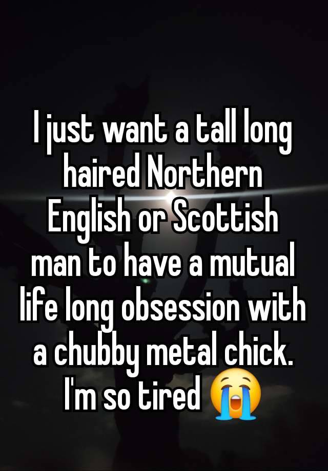 I just want a tall long haired Northern English or Scottish man to have a mutual life long obsession with a chubby metal chick. I'm so tired 😭