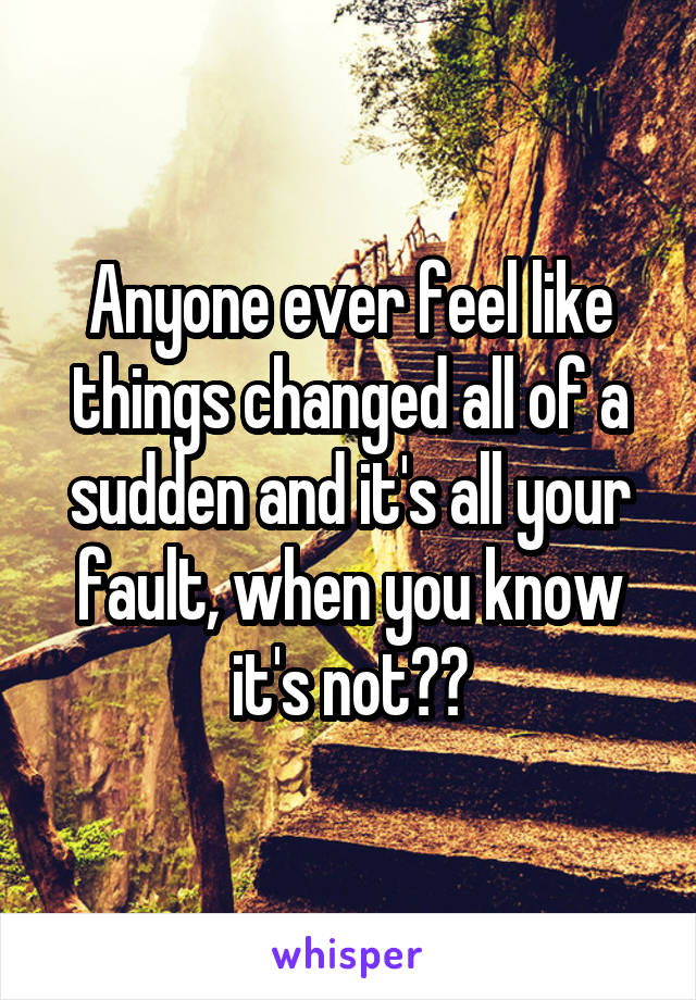 Anyone ever feel like things changed all of a sudden and it's all your fault, when you know it's not??