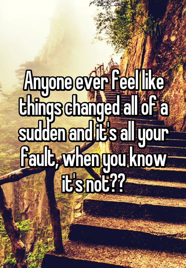 Anyone ever feel like things changed all of a sudden and it's all your fault, when you know it's not??