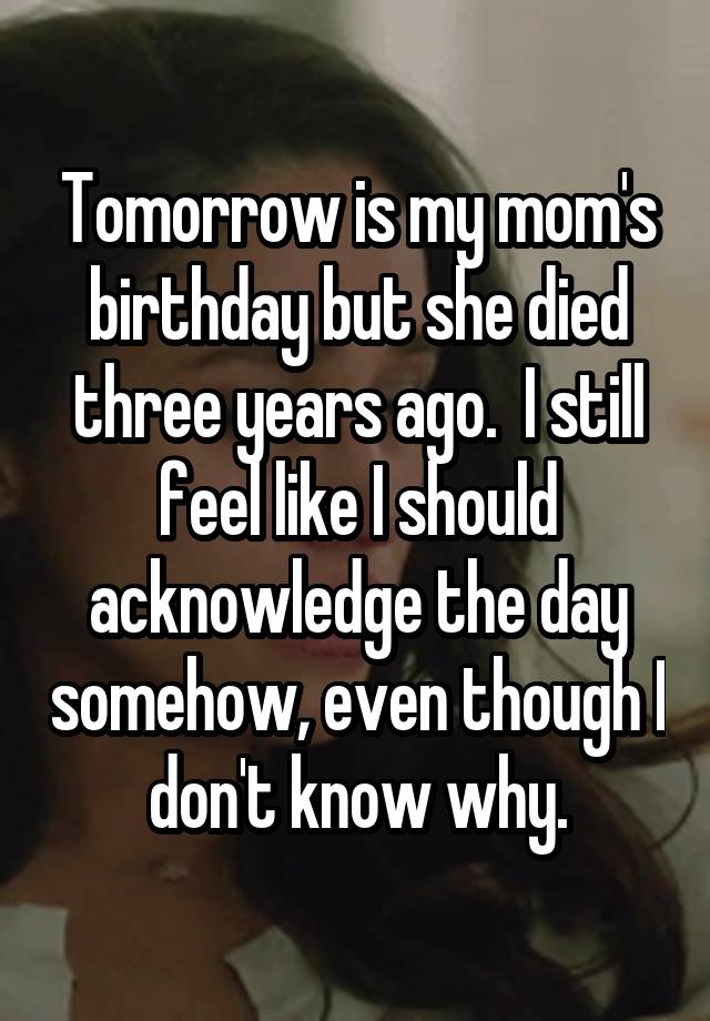 Tomorrow is my mom's birthday but she died three years ago.  I still feel like I should acknowledge the day somehow, even though I don't know why.