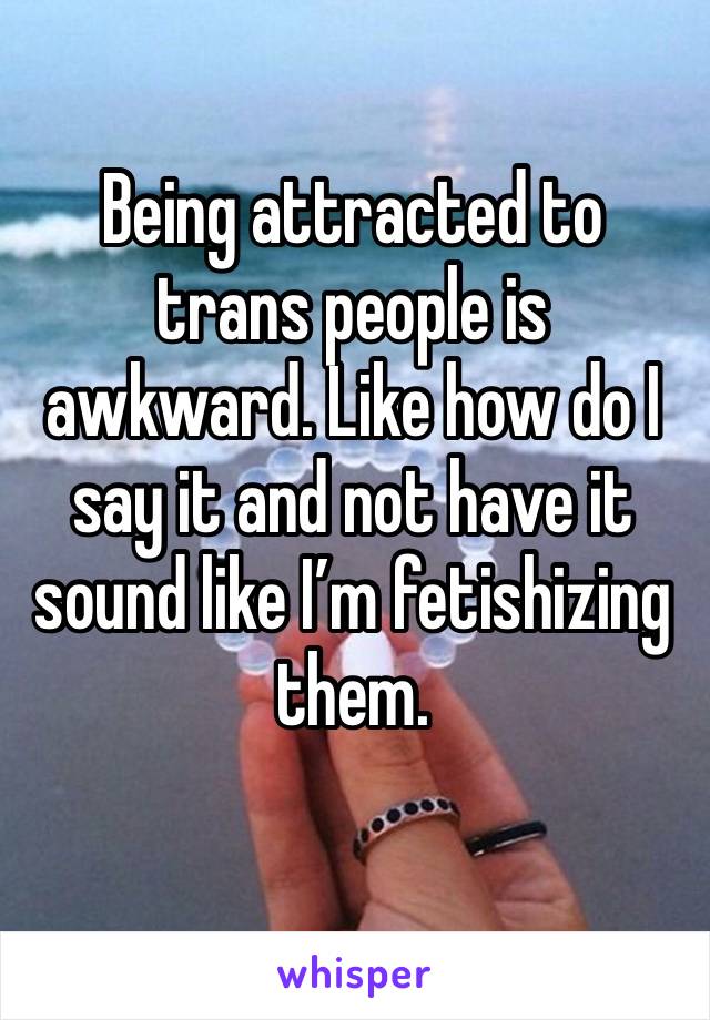 Being attracted to trans people is awkward. Like how do I say it and not have it sound like I’m fetishizing them. 
