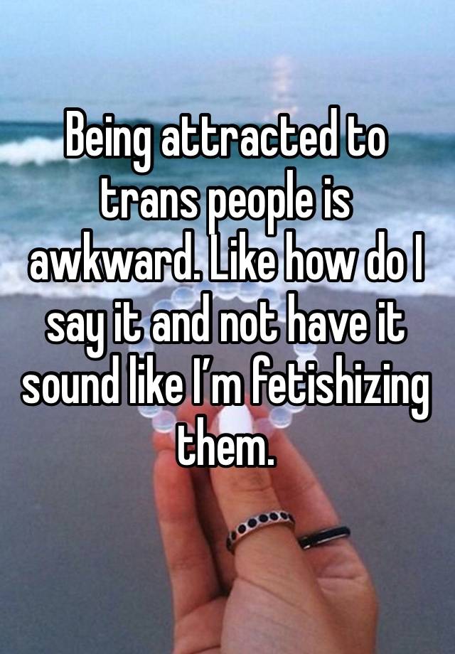 Being attracted to trans people is awkward. Like how do I say it and not have it sound like I’m fetishizing them. 
