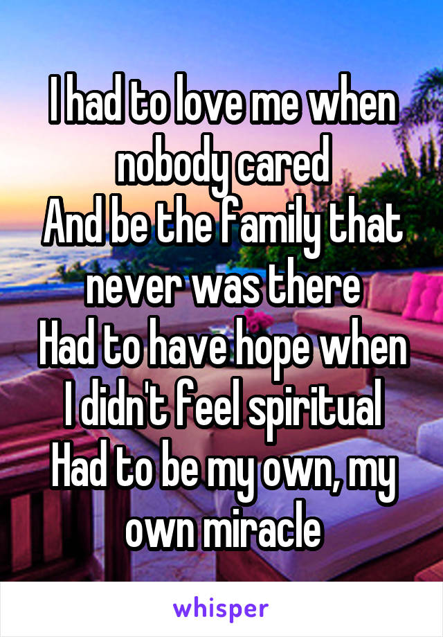 I had to love me when nobody cared
And be the family that never was there
Had to have hope when I didn't feel spiritual
Had to be my own, my own miracle