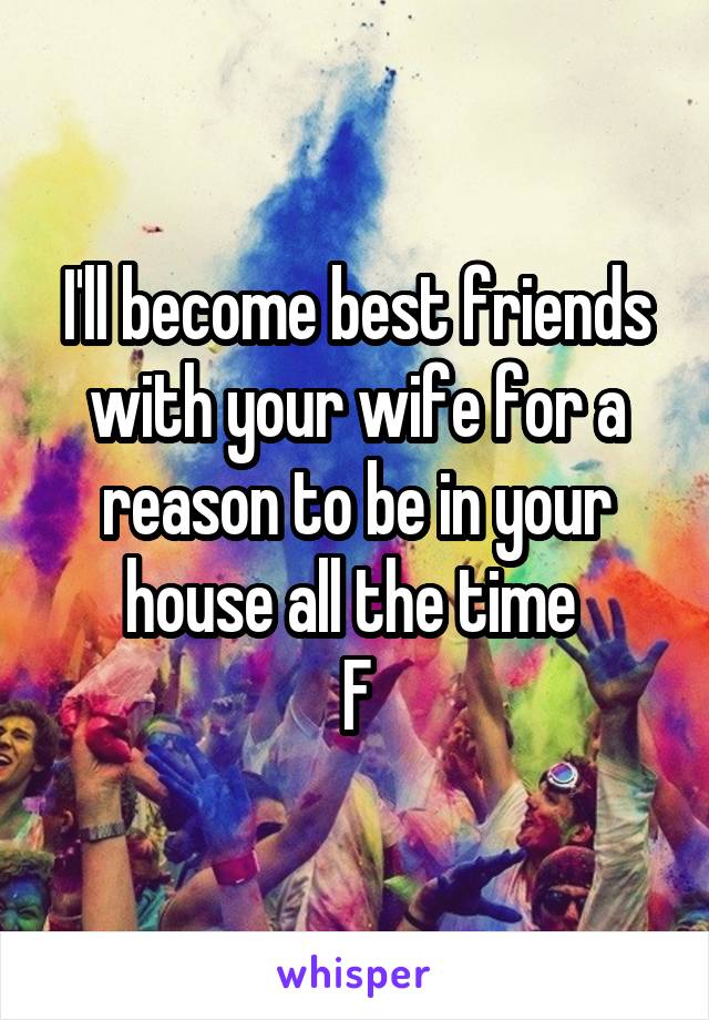 I'll become best friends with your wife for a reason to be in your house all the time 
F