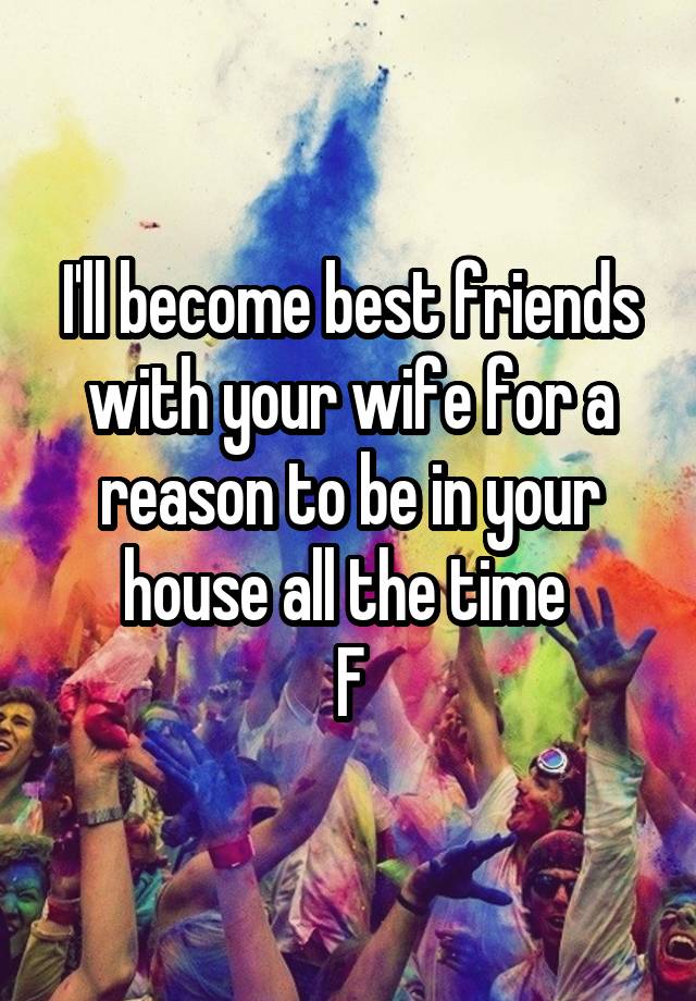 I'll become best friends with your wife for a reason to be in your house all the time 
F