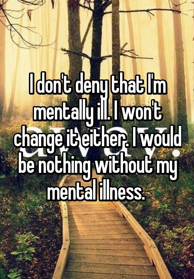 I don't deny that I'm mentally ill. I won't change it either. I would be nothing without my mental illness. 