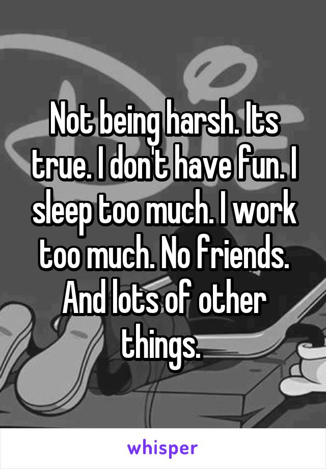 Not being harsh. Its true. I don't have fun. I sleep too much. I work too much. No friends. And lots of other things. 