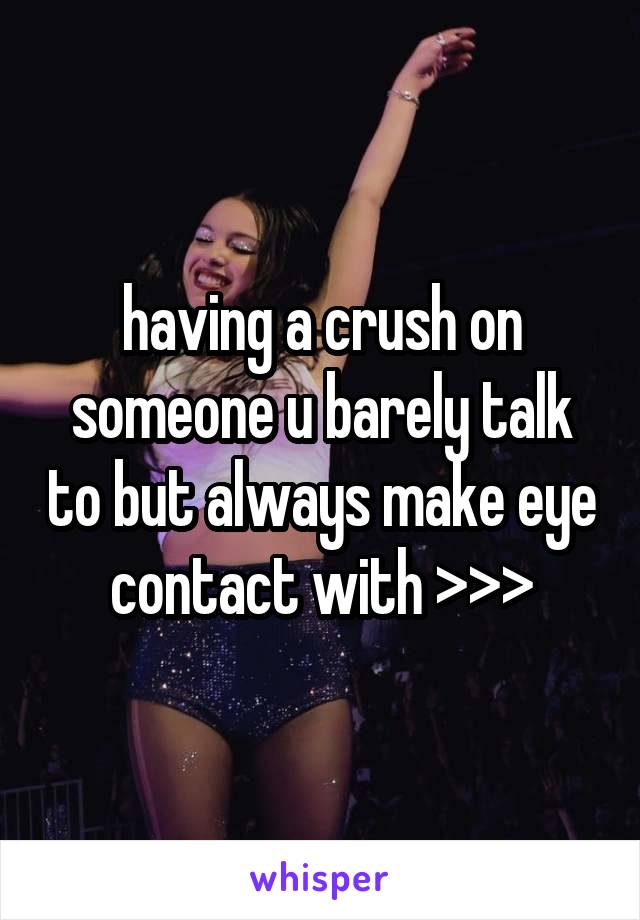 having a crush on someone u barely talk to but always make eye contact with >>>