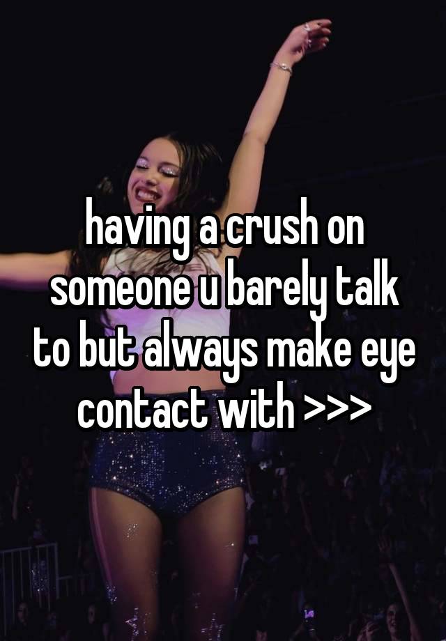 having a crush on someone u barely talk to but always make eye contact with >>>