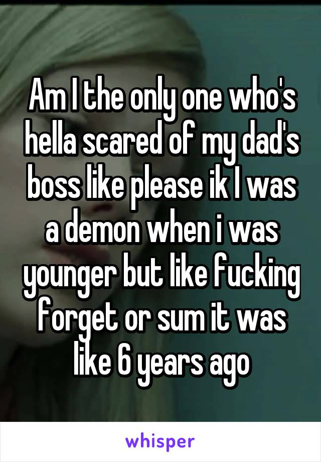 Am I the only one who's hella scared of my dad's boss like please ik I was a demon when i was younger but like fucking forget or sum it was like 6 years ago