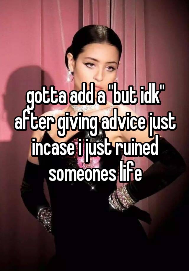 gotta add a "but idk" after giving advice just incase i just ruined someones life